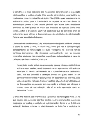 O convênio é o mais tradicional dos mecanismos para fomentar a cooperação
público-pública e público-privada. Este acordo administrativo organizatório ou
colaborativo, como conceitua Marçal Justen Filho (2008), serve especialmente de
instrumento prático para a transferência ou repasse de recursos dentro da
administração pública e para aliados privados que atuam como verdadeiras
extensões do poder público em função das afinidades de objetivos. Como ainda
lembra Justen, o Decreto-lei 200/67 já estabelecia que os convênios eram os
instrumentos para efetivar a descentralização das atividades da Administração
Federal para as unidades federadas.
Como assinala Dinorá Grotti (2004), no contrato existem partes: uma que pretende
o objeto do ajuste (a obra, o serviço etc.); outra que visa à contraprestação
correspondente (a remuneração ou outra vantagem); no convênio tem-se
partícipes (convenentes não vinculados contratualmente) com as mesmas
pretensões, ainda que haja prestações específicas e individualizadas, a cargo de
cada partícipe. Lembra ainda a jurista que:
"no contrato, o valor a título de remuneração passa a integrar o patrimônio da
entidade que o recebeu, sendo irrelevante para o repassador a utilização que
será feita do mesmo; no convênio, se o conveniado recebe determinado
valor, este fica vinculado à utilização prevista no ajuste; assim, se um
particular recebe verbas do poder público em decorrência de convênio, esse
valor não perde a natureza de dinheiro público, só podendo ser utilizado para
os fins previstos no convênio; por essa razão, a entidade está obrigada a
prestar contas de sua utilização, não só ao ente repassador, como ao
Tribunal de Contas".
O artigo 116 da Lei 8.666 determina que “aplicam-se as disposições desta Lei, no
que couber, aos convênios, acordos, ajustes e outros instrumentos congêneres
celebrados por órgãos e entidades da Administração”. Sendo a Lei 8.666 uma
legislação bastante extensa no disciplinamento de licitações e contratos da
53
 