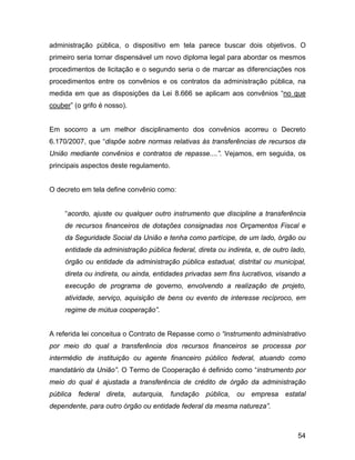 administração pública, o dispositivo em tela parece buscar dois objetivos. O
primeiro seria tornar dispensável um novo diploma legal para abordar os mesmos
procedimentos de licitação e o segundo seria o de marcar as diferenciações nos
procedimentos entre os convênios e os contratos da administração pública, na
medida em que as disposições da Lei 8.666 se aplicam aos convênios “no que
couber” (o grifo é nosso).
Em socorro a um melhor disciplinamento dos convênios acorreu o Decreto
6.170/2007, que “dispõe sobre normas relativas às transferências de recursos da
União mediante convênios e contratos de repasse....”. Vejamos, em seguida, os
principais aspectos deste regulamento.
O decreto em tela define convênio como:
“acordo, ajuste ou qualquer outro instrumento que discipline a transferência
de recursos financeiros de dotações consignadas nos Orçamentos Fiscal e
da Seguridade Social da União e tenha como partícipe, de um lado, órgão ou
entidade da administração pública federal, direta ou indireta, e, de outro lado,
órgão ou entidade da administração pública estadual, distrital ou municipal,
direta ou indireta, ou ainda, entidades privadas sem fins lucrativos, visando a
execução de programa de governo, envolvendo a realização de projeto,
atividade, serviço, aquisição de bens ou evento de interesse recíproco, em
regime de mútua cooperação”.
A referida lei conceitua o Contrato de Repasse como o “instrumento administrativo
por meio do qual a transferência dos recursos financeiros se processa por
intermédio de instituição ou agente financeiro público federal, atuando como
mandatário da União”. O Termo de Cooperação é definido como “instrumento por
meio do qual é ajustada a transferência de crédito de órgão da administração
pública federal direta, autarquia, fundação pública, ou empresa estatal
dependente, para outro órgão ou entidade federal da mesma natureza”.
54
 