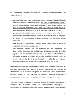 As proibições de celebração de convênios e contratos de repasse incidem nos
seguintes casos:
a. quando a importância a ser transferida a órgãos e entidades da administração
pública for inferior a R$100.000,00 ou, no caso de execução de obras e
serviços de engenharia, exceto elaboração de projetos de engenharia, nos
quais o valor da transferência da União seja inferior a R$250.000,00 (a
restrição grifada foi recém introduzida pelo Decreto 7.594 de 31/10/2011);
b. quando as entidades públicas ou particulares tiverem entre seus dirigentes ou
controladores agentes políticos de Poder, do Ministério Público ou dirigentes
de órgãos da Administração Pública, extensiva aos familiares destas
autoridades;
c. entre órgãos da administração federal, sendo, neste caso, o termo de
cooperação o instrumento adequado;
d. com entidades privadas sem fins lucrativos que não comprovem ter
desenvolvido, durante os últimos três anos, atividades referentes à matéria
objeto do convênio ou contrato de repasse ou que tenham, anteriormente, se
omitido na prestação de contas, descumprido injustificadamente o objeto de
acordo anterior, se desviado da finalidade na aplicação dos recursos
transferidos, gerado danos ao Erário ou praticado outros atos ilícitos.
O Decreto 6.170 consagra o chamamento público como o método para reunir as
entidades interessadas em concorrer à seleção de projetos. As exceções ao
chamamento são os casos de emergência ou calamidade pública com repasses
continuados por 180 dias, programas de proteção a pessoas ameaçadas e
projetos que já estejam sendo executados adequadamente por cinco anos.
Cabe ao Ministro de Estado ou dirigente máximo da entidade concedente a
assinatura dos convênios, sendo esta responsabilidade indelegável. A
contrapartida do convenente poderá ser atendida por meio de recursos financeiros
55
 