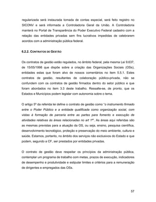 regularizada será instaurada tomada de contas especial, será feito registro no
SICONV e será informada a Controladoria Geral da União. A Controladoria
manterá no Portal de Transparência do Poder Executivo Federal cadastro com a
relação das entidades privadas sem fins lucrativos impedidas de celebrarem
acordos com a administração pública federal.
6.2.2. CONTRATOS DE GESTÃO
Os contratos de gestão estão regulados, no âmbito federal, pela mesma Lei 9.637,
de 15/05/1998 que dispõe sobre a criação das Organizações Sociais (OSs),
entidades estas que foram alvo de nossos comentários no item 5.5.1. Estes
contratos de gestão, resultantes de colaboração público-privada, não se
confundem com os contratos de gestão firmados dentro do setor público e que
foram abordados no item 3.3 deste trabalho. Ressalte-se, de pronto, que os
Estados e Municípios podem legislar com autonomia sobre o tema.
O artigo 5º da referida lei define o contrato de gestão como “o instrumento firmado
entre o Poder Público e a entidade qualificada como organização social, com
vistas à formação de parceria entre as partes para fomento e execução de
atividades relativas às áreas relacionadas no art 1º”. As áreas aqui referidas são
as mesmas previstas para a atuação da OS, ou seja, ensino, pesquisa científica,
desenvolvimento tecnológico, proteção e preservação do meio ambiente, cultura e
saúde. Estamos, portanto, no âmbito dos serviços não exclusivos do Estado e que
podem, segundo a CF, ser prestados por entidades privadas.
O contrato de gestão deve respeitar os princípios da administração pública,
contemplar um programa de trabalho com metas, prazos de execução, indicadores
de desempenho e produtividade e estipular limites e critérios para a remuneração
de dirigentes e empregados das OSs.
57
 