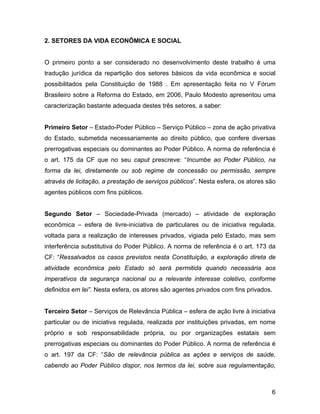 2. SETORES DA VIDA ECONÔMICA E SOCIAL
O primeiro ponto a ser considerado no desenvolvimento deste trabalho é uma
tradução jurídica da repartição dos setores básicos da vida econômica e social
possibilitados pela Constituição de 1988 . Em apresentação feita no V Fórum
Brasileiro sobre a Reforma do Estado, em 2006, Paulo Modesto apresentou uma
caracterização bastante adequada destes três setores, a saber:
Primeiro Setor – Estado-Poder Público – Serviço Público – zona de ação privativa
do Estado, submetida necessariamente ao direito público, que confere diversas
prerrogativas especiais ou dominantes ao Poder Público. A norma de referência é
o art. 175 da CF que no seu caput prescreve: “Incumbe ao Poder Público, na
forma da lei, diretamente ou sob regime de concessão ou permissão, sempre
através de licitação, a prestação de serviços públicos”. Nesta esfera, os atores são
agentes públicos com fins públicos.
Segundo Setor – Sociedade-Privada (mercado) – atividade de exploração
econômica – esfera de livre-iniciativa de particulares ou de iniciativa regulada,
voltada para a realização de interesses privados, vigiada pelo Estado, mas sem
interferência substitutiva do Poder Público. A norma de referência é o art. 173 da
CF: “Ressalvados os casos previstos nesta Constituição, a exploração direta de
atividade econômica pelo Estado só será permitida quando necessária aos
imperativos da segurança nacional ou a relevante interesse coletivo, conforme
definidos em lei”. Nesta esfera, os atores são agentes privados com fins privados.
Terceiro Setor – Serviços de Relevância Pública – esfera de ação livre à iniciativa
particular ou de iniciativa regulada, realizada por instituições privadas, em nome
próprio e sob responsabilidade própria, ou por organizações estatais sem
prerrogativas especiais ou dominantes do Poder Público. A norma de referência é
o art. 197 da CF: “São de relevância pública as ações e serviços de saúde,
cabendo ao Poder Público dispor, nos termos da lei, sobre sua regulamentação,
6
 