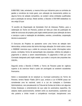 8.666/1993. Vale, entretanto, a mesma linha que indicamos para os contratos de
gestão e convênios de modo geral, com utilização de chamamento público ou
alguma forma de seleção competitiva, se existem várias entidades qualificadas
para a prestação do serviço. Neste sentido, o Decreto 3.100/1999 estabelece no
seu artigo 23 que:
“A escolha da Organização da Sociedade Civil de Interesse Público, para a
celebração do Termo de Parceria, poderá ser feita por meio de publicação de
edital de concursos de projetos pelo órgão estatal parceiro para obtenção de bens
e serviços e para a realização de atividades, eventos, consultorias, cooperação
técnica e assessoria”.
O Concurso de Projetos se apresenta como uma forma de seleção bem
democrática, embora ainda não tenha tido larga utilização. Em texto sobre o tema
o SEBRAE menciona que o edital do concurso deve conter informações sobre
prazos, condições, forma de apresentação das propostas, critérios de seleção e
julgamento e valores a serem desembolsados. O julgamento é feito por uma
Comissão designada pelo órgão estatal, que avalia o conjunto das propostas das
OSCIPs.
Segundo ainda o Decreto 3.100/99, o Termo de Parceira pode ter vigência
superior à do exercício fiscal e pode ser prorrogado se existirem excedentes
financeiros.
Sobre a necessidade de lei estadual ou municipal autorizativa do Termo de
Parceria, lembra Nestor Fidelis (2011) que, embora a Lei 9.790/99 possa ser
considerada uma lei nacional, como é a Lei de Licitações e Contratos
Administrativos, vem prevalecendo no Tribunal de Contas da União e em algumas
Cortes Estaduais o entendimento de que cabe lei autorizativa específica. Os
adeptos deste posicionamento, também entre os doutrinadores, sustentam que
não poderia a União invadir a competência municipal, disciplinando uma
60
 