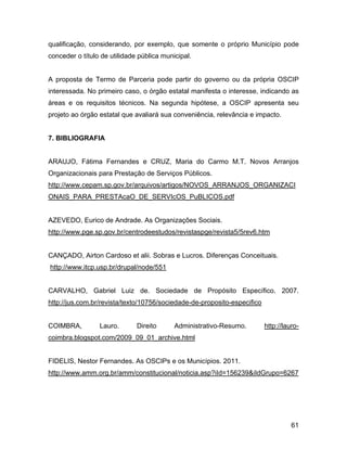 qualificação, considerando, por exemplo, que somente o próprio Município pode
conceder o título de utilidade pública municipal.
A proposta de Termo de Parceria pode partir do governo ou da própria OSCIP
interessada. No primeiro caso, o órgão estatal manifesta o interesse, indicando as
áreas e os requisitos técnicos. Na segunda hipótese, a OSCIP apresenta seu
projeto ao órgão estatal que avaliará sua conveniência, relevância e impacto.
7. BIBLIOGRAFIA
ARAUJO, Fátima Fernandes e CRUZ, Maria do Carmo M.T. Novos Arranjos
Organizacionais para Prestação de Serviços Públicos.
http://www.cepam.sp.gov.br/arquivos/artigos/NOVOS_ARRANJOS_ORGANIZACI
ONAIS_PARA_PRESTAcaO_DE_SERVIcOS_PuBLICOS.pdf
AZEVEDO, Eurico de Andrade. As Organizações Sociais.
http://www.pge.sp.gov.br/centrodeestudos/revistaspge/revista5/5rev6.htm
CANÇADO, Airton Cardoso et alii. Sobras e Lucros. Diferenças Conceituais.
http://www.itcp.usp.br/drupal/node/551
CARVALHO, Gabriel Luiz de. Sociedade de Propósito Específico. 2007.
http://jus.com.br/revista/texto/10756/sociedade-de-proposito-especifico
COIMBRA, Lauro. Direito Administrativo-Resumo. http://lauro-
coimbra.blogspot.com/2009_09_01_archive.html
FIDELIS, Nestor Fernandes. As OSCIPs e os Municípios. 2011.
http://www.amm.org.br/amm/constitucional/noticia.asp?iId=156239&iIdGrupo=6267
61
 