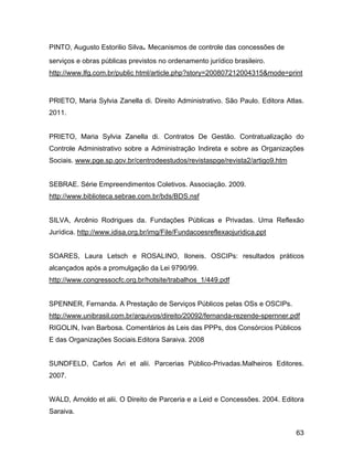 PINTO, Augusto Estorilio Silva. Mecanismos de controle das concessões de
serviços e obras públicas previstos no ordenamento jurídico brasileiro.
http://www.lfg.com.br/public html/article.php?story=200807212004315&mode=print
PRIETO, Maria Sylvia Zanella di. Direito Administrativo. São Paulo. Editora Atlas.
2011.
PRIETO, Maria Sylvia Zanella di. Contratos De Gestão. Contratualização do
Controle Administrativo sobre a Administração Indireta e sobre as Organizações
Sociais. www.pge.sp.gov.br/centrodeestudos/revistaspge/revista2/artigo9.htm
SEBRAE. Série Empreendimentos Coletivos. Associação. 2009.
http://www.biblioteca.sebrae.com.br/bds/BDS.nsf
SILVA, Arcênio Rodrigues da. Fundações Públicas e Privadas. Uma Reflexão
Jurídica. http://www.idisa.org.br/img/File/Fundacoesreflexaojuridica.ppt
SOARES, Laura Letsch e ROSALINO, Iloneis. OSCIPs: resultados práticos
alcançados após a promulgação da Lei 9790/99.
http://www.congressocfc.org.br/hotsite/trabalhos_1/449.pdf
SPENNER, Fernanda. A Prestação de Serviços Públicos pelas OSs e OSCIPs.
http://www.unibrasil.com.br/arquivos/direito/20092/fernanda-rezende-spernner.pdf
RIGOLIN, Ivan Barbosa. Comentários ás Leis das PPPs, dos Consórcios Públicos
E das Organizações Sociais.Editora Saraiva. 2008
SUNDFELD, Carlos Ari et alii. Parcerias Público-Privadas.Malheiros Editores.
2007.
WALD, Arnoldo et alii. O Direito de Parceria e a Leid e Concessões. 2004. Editora
Saraiva.
63
 