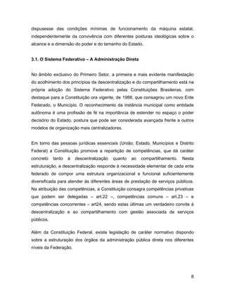 dispusesse das condições mínimas de funcionamento da máquina estatal,
independentemente da convivência com diferentes posturas ideológicas sobre o
alcance e a dimensão do poder e do tamanho do Estado.
3.1. O Sistema Federativo – A Administração Direta
No âmbito exclusivo do Primeiro Setor, a primeira e mais evidente manifestação
do acolhimento dos princípios da descentralização e do compartilhamento está na
própria adoção do Sistema Federativo pelas Constituições Brasileiras, com
destaque para a Constituição ora vigente, de 1988, que consagrou um novo Ente
Federado, o Município. O reconhecimento da instância municipal como entidade
autônoma é uma profissão de fé na importância de estender no espaço o poder
decisório do Estado, postura que pode ser considerada avançada frente a outros
modelos de organização mais centralizadores.
Em torno das pessoas jurídicas essenciais (União, Estado, Municípios e Distrito
Federal) a Constituição promove a repartição de competências, que dá caráter
concreto tanto à descentralização quanto ao compartilhamento. Nesta
estruturação, a descentralização responde à necessidade elementar de cada ente
federado de compor uma estrutura organizacional e funcional suficientemente
diversificada para atender às diferentes áreas de prestação de serviços públicos.
Na atribuição das competências, a Constituição consagra competências privativas
que podem ser delegadas – art.22 –, competências comuns – art.23 – e
competências concorrentes – art24, sendo estas últimas um verdadeiro convite à
descentralização e ao compartilhamento com gestão associada de serviços
públicos.
Além da Constituição Federal, existe legislação de caráter normativo dispondo
sobre a estruturação dos órgãos da administração pública direta nos diferentes
níveis da Federação.
8
 