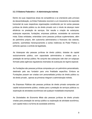 3.2. O Sistema Federativo – A Administração Indireta
Dentro de suas respectivas áreas de competência e se orientando pelo princípio
da descentralização, os Entes Federados recorrem a um mecanismo de expansão
horizontal de suas respectivas organizações constituindo por lei outras pessoas
jurídicas de direito público ou de direito privado com o intuito de alcançar maior
eficiência na prestação de serviços. Daí resulta a criação de autarquias,
autarquias especiais, fundações, empresas públicas, sociedades de economia
mista. Estas entidades, entendidas como pessoas jurídicas suplementares, além
de patrimônio próprio, têm autonomia administrativa e financeira não estando,
portanto, submetidas hierarquicamente a outras instâncias do Poder Público e
sofrendo apenas o controle de legalidade.
As Autarquias são pessoas jurídicas de direito público, dotadas de capital
exclusivamente público, com capacidade administrativa e criadas para a
prestação de serviço público. No conjunto das autarquias vale citar um subgrupo
formado pelas agências reguladoras chamadas de autarquias de regime especial.
As Fundações são pessoas jurídicas compostas por um patrimônio personalizado,
destinado pelo seu fundador para uma finalidade específica. Embora as
Fundações possam ser criadas com personalidade jurídica de direito público ou
de direito privado , apenas as primeiras integram a administração indireta.
As Empresas Públicas são pessoas jurídicas de direito privado compostas por
capital exclusivamente público, criadas para a prestação de serviços públicos ou
exploração de atividades econômicas sob qualquer modalidade empresarial.
As Sociedades de Economia Mista são pessoas jurídicas de direito privado
criadas para prestação de serviço público ou exploração de atividade econômica,
com capital misto e na forma de sociedade anônima.
9
 