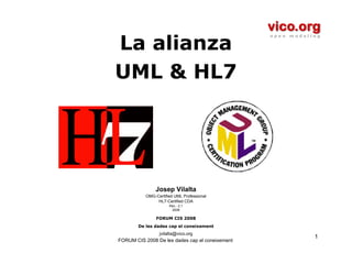 La alianza
UML & HL7




               Josep Vilalta
           OMG-Certified UML Professional
                HL7-Certified CDA
                      Rev.- 2.1
                       2008

                FORUM CIS 2008
        De les dades cap el coneixement
                 jvilalta@vico.org
                                                 1
FORUM CIS 2008 De les dades cap el coneixement
 