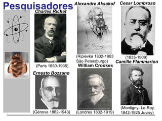 Charles Richet
(Paris 1850-1935)
(Ripievka 1832-1903
São Petersburgo)
Alexandre Aksakof Cesar Lombroso
(1835-1909)
(Génova 1862-1943)
Ernesto Bozzano
Camille Flammarion
(Montigny- Le-Roy,
1842-1925 Juvisy)(Londres 1832-1919)
William Crookes
 