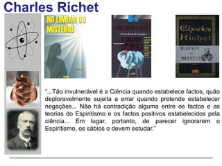 “...Tão invulnerável é a Ciência quando estabelece factos, quão
deploravelmente sujeita a errar quando pretende estabelecer
negações... Não há contradição alguma entre os factos e as
teorias do Espiritismo e os factos positivos estabelecidos pela
ciência... Em lugar, portanto, de parecer ignorarem o
Espiritismo, os sábios o devem estudar.”
 