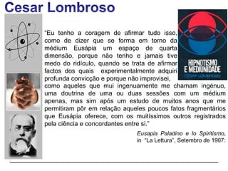 “Eu tenho a coragem de afirmar tudo isso,
como de dizer que se forma em torno da
médium Eusápia um espaço de quarta
dimensão, porque não tenho e jamais tive
medo do ridículo, quando se trata de afirmar
factos dos quais experimentalmente adquiri
profunda convicção e porque não improvisei,
Eusapia Paladino e lo Spiritismo,
in “La Lettura”, Setembro de 1907:
como aqueles que mui ingenuamente me chamam ingénuo,
uma doutrina de uma ou duas sessões com um médium
apenas, mas sim após um estudo de muitos anos que me
permitiram pôr em relação aqueles poucos fatos fragmentários
que Eusápia oferece, com os muitíssimos outros registrados
pela ciência e concordantes entre si.”
 