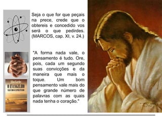 Seja o que for que peçais
na prece, crede que o
obtereis e concedido vos
será o que pedirdes.
(MARCOS, cap. XI, v. 24.)
"A forma nada vale, o
pensamento é tudo. Ore,
pois, cada um segundo
suas convicções e da
maneira que mais o
toque. Um bom
pensamento vale mais do
que grande número de
palavras com as quais
nada tenha o coração."
 