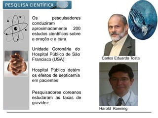 Os pesquisadores
conduziram
aproximadamente 200
estudos científicos sobre
a oração e a cura.
Unidade Coronária do
Hospital Público de São
Francisco (USA):
Hospital Público detém
os efeitos de septicemia
em pacientes
Pesquisadores coreanos
estudaram as taxas de
gravidez
Carlos Eduardo Tosta
Harold Koening
 