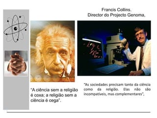 “A ciência sem a religião
é coxa; a religião sem a
ciência é cega”.
“As sociedades precisam tanto da ciência
como da religião. Elas não são
incompatíveis, mas complementares”,
Francis Collins.
Director do Projecto Genoma,
 