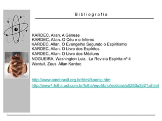 B i b l i o g r a f i a
KARDEC, Allan. O Livro dos Espíritos
KARDEC, Allan. O Livro dos Médiuns
KARDEC, Allan. O Evangelho Segundo o Espiritismo
KARDEC, Allan. A Génese
KARDEC, Allan. O Céu e o Inferno
NOGUEIRA, Washington Luiz. La Revista Espirita nº 4
Wantuil, Zeus. Allan Kardec
http://www1.folha.uol.com.br/folha/equilibrio/noticias/ult263u3621.shtml
http://www.amebrasil.org.br/html/koenig.htm
 
