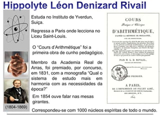 (1804-1869)
Correspondeu-se com 1000 núcleos espíritas de todo o mundo.
Estuda no Instituto de Yverdun,
Suiça.
Regressa a Paris onde lecciona no
Liceu Saint-Louis.
O “Cours d’Arithmétique” foi a
primeira obra de cunho pedagógico.
Membro da Academia Real de
Arras, foi premiado, por concurso,
em 1831, com a monografia “Qual o
sistema de estudo mais em
harmonia com as necessidades da
época?”
Em 1854 ouve falar nas mesas
girantes.
 