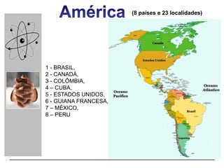 (8 países e 23 localidades)
1 - BRASIL,
2 - CANADÁ,
3 - COLÔMBIA,
4 – CUBA,
5 - ESTADOS UNIDOS,
6 - GUIANA FRANCESA,
7 – MÉXICO,
8 – PERU
 