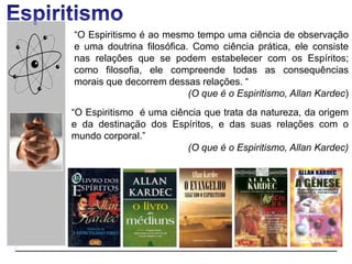 “O Espiritismo é ao mesmo tempo uma ciência de observação
e uma doutrina filosófica. Como ciência prática, ele consiste
nas relações que se podem estabelecer com os Espíritos;
como filosofia, ele compreende todas as consequências
morais que decorrem dessas relações. “
(O que é o Espiritismo, Allan Kardec)
“O Espiritismo é uma ciência que trata da natureza, da origem
e da destinação dos Espíritos, e das suas relações com o
mundo corporal.”
(O que é o Espiritismo, Allan Kardec)
 