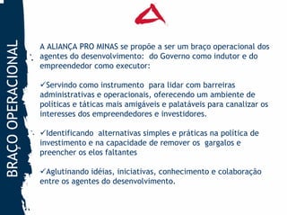 BRAÇO OPERACIONAL

                    A ALIANÇA PRO MINAS se propõe a ser um braço operacional dos
                    agentes do desenvolvimento: do Governo como indutor e do
                    empreendedor como executor:

                      Servindo como instrumento para lidar com barreiras
                    administrativas e operacionais, oferecendo um ambiente de
                    políticas e táticas mais amigáveis e palatáveis para canalizar os
                    interesses dos empreendedores e investidores.

                      Identificando alternativas simples e práticas na política de
                    investimento e na capacidade de remover os gargalos e
                    preencher os elos faltantes

                     Aglutinando idéias, iniciativas, conhecimento e colaboração
                    entre os agentes do desenvolvimento.
 
