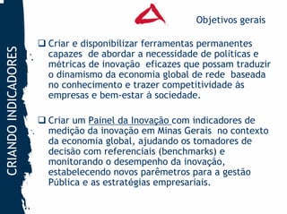 Objetivos gerais

                      Criar e disponibilizar ferramentas permanentes
CRIANDO INDICADORES


                      capazes de abordar a necessidade de políticas e
                      métricas de inovação eficazes que possam traduzir
                      o dinamismo da economia global de rede baseada
                      no conhecimento e trazer competitividade às
                      empresas e bem-estar à sociedade.

                      Criar um Painel da Inovação com indicadores de
                      medição da inovação em Minas Gerais no contexto
                      da economia global, ajudando os tomadores de
                      decisão com referenciais (benchmarks) e
                      monitorando o desempenho da inovação,
                      estabelecendo novos parêmetros para a gestão
                      Pública e as estratégias empresariais.
 