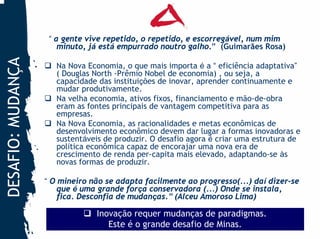 “ a gente vive repetido, o repetido, e escorregável, num mim
                       minuto, já está empurrado noutro galho.” (Guimarães Rosa)
DESAFIO: MUDANÇA


                      Na Nova Economia, o que mais importa é a “ eficiência adaptativa”
                      ( Douglas North -Prêmio Nobel de economia) , ou seja, a
                      capacidade das instituições de inovar, aprender continuamente e
                      mudar produtivamente.
                      Na velha economia, ativos fixos, financiamento e mão-de-obra
                      eram as fontes principais de vantagem competitiva para as
                      empresas.
                      Na Nova Economia, as racionalidades e metas econômicas de
                      desenvolvimento econômico devem dar lugar a formas inovadoras e
                      sustentáveis de produzir. O desafio agora é criar uma estrutura de
                      política econômica capaz de encorajar uma nova era de
                      crescimento de renda per-capita mais elevado, adaptando-se às
                      novas formas de produzir.

                   “ O mineiro não se adapta facilmente ao progresso(...) daí dizer-se
                       que é uma grande força conservadora (...) Onde se instala,
                       fica. Desconfia de mudanças.” (Alceu Amoroso Lima)

                                Inovação requer mudanças de paradigmas.
                                   Este é o grande desafio de Minas.
 