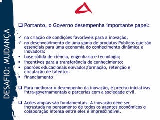 Portanto, o Governo desempenha importante papel:
DESAFIO: MUDANÇA


                   na criação de condições favoráveis para a inovação;
                   no desenvolvimento de uma gama de produtos Públicos que são
                   essenciais para uma economia do conhecimento dinâmica e
                   inovadora:
                   base sólida de ciência, engenharia e tecnologia;
                   incentivos para a transferência do conhecimento;
                   padrões educacionais elevados;formação, retenção e
                   circulação de talentos.
                   financiamento

                   Para melhorar o desempenho da inovação, é preciso iniciativas
                   intra-governamentais e parcerias com a sociedade civil.

                   Ações amplas são fundamentais. A inovação deve ser
                   incrustada no pensamento de todos os agentes econômicos e
                   colaboração intensa entre eles é imprescindível.
 