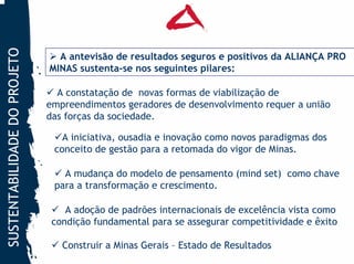 SUSTENTABILIDADE DO PROJETO


                                A antevisão de resultados seguros e positivos da ALIANÇA PRO
                              MINAS sustenta-se nos seguintes pilares:

                                A constatação de novas formas de viabilização de
                              empreendimentos geradores de desenvolvimento requer a união
                              das forças da sociedade.

                                 A iniciativa, ousadia e inovação como novos paradigmas dos
                               conceito de gestão para a retomada do vigor de Minas.

                                 A mudança do modelo de pensamento (mind set) como chave
                               para a transformação e crescimento.

                                  A adoção de padrões internacionais de excelência vista como
                               condição fundamental para se assegurar competitividade e êxito

                                 Construir a Minas Gerais – Estado de Resultados
 