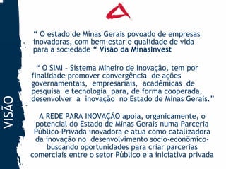 “ O estado de Minas Gerais povoado de empresas
        inovadoras, com bem-estar e qualidade de vida
        para a sociedade “ Visão da MinasInvest

          “ O SIMI – Sistema Mineiro de Inovação, tem por
        finalidade promover convergência de ações
        governamentais, empresariais, acadêmicas de
        pesquisa e tecnologia para, de forma cooperada,
        desenvolver a inovação no Estado de Minas Gerais.”
VISÃO




          A REDE PARA INOVAÇÃO apoia, organicamente, o
         potencial do Estado de Minas Gerais numa Parceria
         Público-Privada inovadora e atua como catalizadora
         da inovação no desenvolvimento sócio-econômico-
            buscando oportunidades para criar parcerias
        comerciais entre o setor Público e a iniciativa privada
 