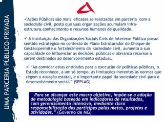 UMA PARCERIA PÚBLICO-PRIVADA
                                 Ações Públicas são mais eficazes se realizadas em parceria com a
                               sociedade civil, posto que suas organizações acumulam infra-
                               estrutura,conhecimento e recursos humanos de qualidade.

                                 A instituição das Organizações Sociais Civis de Interesse Público possui
                               sentido estratégico no contexto do Plano Estruturador do Choque de
                               Gestão:permite o fortalecimento da sociedade civil, aumenta a sua
                               capacidade de influenciar as decisões públicas e alavanca recursos a
                               serem destinados ao desenvolvimento estadual.

                                  “Ao convidar estas entidades para a execução de políticas públicas, o
                                Estado reconhece, a um só tempo, as limitações inerentes às normas que
                                regem a atuação estatal, e o importante papel da sociedade civil para o
                                desenvolvimento social.” (SEPLAG)


                                  “ Para se alcançar este macro objetivo, impõe-se a adoção
                                  de metodologia baseada em indicadores de resultados,
                                  com gerenciamento intensivo, mediante clara
                                  responsabilização dos partícipes pelas metas, projetos e
                                  atividades.” (Governo de MG)
 