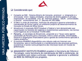 UMA PARCERIA PÚBLICO-PRIVADA
                               Considerando que:

                               Compete ao SIMI – Sistema Mineiro de inovação, promover a integração e a
                               articulação entre órgãos,entidades, empresas de direito público e privado,
                               organizações da sociedade civil de interesse público - OSCIP, universidades
                               e centros universitários (Art. 3º. Decreto 44.318/2006)
                               O SIMI é a união de empresas, institutos de pesquisa e governo orientados e
                               coordenados de forma a gerar um ambiente propício do desenvolvimento da
                               inovação no Estado de Minas Gerais.
                               MinasInvest é renomada OSCIP Estadual e Federal e tem demonstrado suas
                               capacitações no fomento de negócios e investimentos sustentáveis, nos termos
                               e prerrogativas da Lei Estadual 14.870/2003.
                               Parceria...é estratégia da MinasInvest, propondo-se a “atuar como agente
                               catalisador da Parceria para a Inovação, entre o setor privado, Universidade,
                               Governo e Organismos financiadores para a gestão do conhecimento aplicado à
                               cadeia produtiva.”
                               O Instituto PEABIRUS disponibiliza uma robusta rede em Internet com
                               ferramentas para a rearticulação e o reordenamento dos processos políticos,
                               econômicos e sociais numa perspectiva dos interesses locais em função da
                               globalização.

                               MINASINVEST/INSTITUTO PEABIRUS propõem à Secretaria de Ciência e
                               Tecnologia, como Secretaria de coordenação do SIMI a celebração, de
                               um Convênio com vistas a articular, implantar e gerenciar o ambiente
                               da REDE DA INOVAÇÃO ora proposto.
 