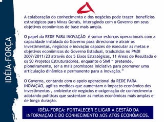 A colaboração do conhecimento e dos negócios pode trazer benefícios
              estratégicos para Minas Gerais, interagindo com o Governo em seus
              objetivos econômicos de base mais ampla.

              O papel da REDE PARA INOVAÇÃO é somar esforços operacionais com a
IDÉIA-FORÇA


              capacidade instalada do Governo para direcionar e atrair os
              investimentos, negócios e inovação capazes de executar as metas e
              objetivos econômicos do Governo Estadual, traduzidas no PMDI
              2007/2011/23 através dos 5 Eixos Estratégicos, 11 Áreas de Resultado e
              os 50 Projetos Estruturadores, enquanto o SIMI “ pretende,
              pioneiramente, ser a mais promissora iniciativa para promover uma
              articulação dinâmica e permanente para a inovação.”

              O Governo, contando com o apoio operacional da REDE PARA
              INOVAÇÃO, agiliza medidas que aumentam o impacto econômico dos
              investimentos , ambiente de negócios e oxigenação de conhecimento
              adotando políticas que sustentam as metas econômicas mais amplas e
              de longa duração.

                    IDÉIA-FORÇA: FORTALECER E LIGAR A GESTÃO DA
               INFORMAÇÃO E DO CONHECIMENTO AOS ATOS ECONÔMICOS.
 