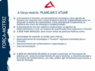 A força-motriz: PLANEJAR E ATUAR
               .
FORÇA-MOTRIZ

                   A ferramenta é formular um planejamento estratégico como agenda de
                   Governo em conjunto com o setor produtivo para ser implementada tanto na
                   demanda na oferta de capacitações, como contribuição fundamental na
                   melhoria dos níveis de inovação e competitividade.
                   O planejamento tem por objetivo comprometer os agentes do
                   desenvolvimento a criar um sistema de qualificação mais responsivo e flexível.
                   A REDE PARA INOVAÇÃO deve incluir temas de políticas Públicas como:

                   necessidade de expandir os fundos para ciência;
                   desenvolvimento de estratégias e “clusters” regionais orientados para a
                   inovação;
                   desenvolvimento de conhecimento e capacitações e
                   Internacionalização


                   A REDE DA INOVAÇÃO EM MINAS se propõe a participar da formulação de
                   políticas em áreas do conhecimento em que o Governo, a iniciativa privada e
                   os Centros de Conhecimento, em rede, podem agir eficazmente para elevar a
                   taxa de inovação.
 
