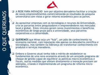A REDE PARA INOVAÇÃO tem por objetivo derradeiro facilitar a criação
O QUE QUEREMOS
                 de novos empreendimentos comercializando os resultados da pesquisa
                 universitária com vistas a gerar retorno econômico para as partes.

                 Ao aproximar empresas com as tecnologias e recursos da Universidade,
                 cria-se parcerias entre pesquisadores e empreendedores nos mercados
                 local e global. Estes vínculos geram novos investimentos e benefícios
                 econômicos de longo-prazo para a universidade, seus parceiros
                 corporativos e a comunidade.

                 QUEREMOS que Minas seja um “hub”, um pólo de conhecimento na
                 economia nacional, com reputação não apenas na descoberta científica e
                 tecnológica, mas também na liderança de transformar conhecimento em
                 produtos e serviços inovadores.

                 Embora o Governo atual tenha tido o mérito de estabelecer os
                 fundamentos de uma nova economia através de um arrojado programa de
                 choque de gestão capaz de equilibrar as políticas macro-econômicas e
                 fiscais, outras medidas que afetam diretamente a inovação precisam ser
                 adotadas, criando e implementando um programa de reforma micro-
                 econômica.
 