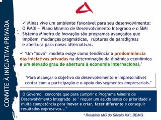 CONVITE À INICIATIVA PRIVADA

                                   Minas vive um ambiente favorável para seu desenvolvimento:
                                O PMDI – Plano Mineiro de Desenvolvimento Integrado e o SIMI
                                Sistema Mineiro de Inovação são programas avançados que
                                impõem mudanças pragmáticas, rupturas de paradigmas
                                e abertura para novas alternativas.
                                 “Um “novo” modelo exige como tendência a predominância
                               das iniciativas privadas na determinação da dinâmica econômica
                               e um elevado grau de abertura à economia internacional.”

                                 “Para alcançar o objetivo do desenvolvimento é imprescindível
                                  “Para alcançar o objetivo do desenvolvimento é imprescindível
                                 contar com a participação e o apoio dos segmentos empresariais.”
                                 contar com a participação e o apoio dos segmentos empresariais.”

                                O Governo concorda que para cumprir o Programa Mineiro de
                               Desenvolvimento Integrado se " requer um agudo senso de prioridade e
                               muita competência para inovar e criar, fazer diferente e conseguir
                               resultados expressivos..."
                                                               * Relatório MG do Século XXI, BDMG
 