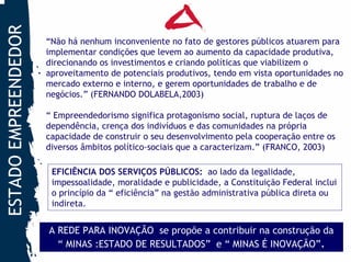 ESTADO EMPREENDEDOR
                      “Não há nenhum inconveniente no fato de gestores públicos atuarem para
                      implementar condições que levem ao aumento da capacidade produtiva,
                      direcionando os investimentos e criando políticas que viabilizem o
                      aproveitamento de potenciais produtivos, tendo em vista oportunidades no
                      mercado externo e interno, e gerem oportunidades de trabalho e de
                      negócios.” (FERNANDO DOLABELA,2003)

                      “ Empreendedorismo significa protagonismo social, ruptura de laços de
                      dependência, crença dos indivíduos e das comunidades na própria
                      capacidade de construir o seu desenvolvimento pela cooperação entre os
                      diversos âmbitos político-sociais que a caracterizam.” (FRANCO, 2003)

                       EFICIÊNCIA DOS SERVIÇOS PÚBLICOS: ao lado da legalidade,
                       impessoalidade, moralidade e publicidade, a Constituição Federal inclui
                       o princípio da “ eficiência” na gestão administrativa pública direta ou
                       indireta.


                      A REDE PARA INOVAÇÃO se propõe a contribuir na construção da
                        “ MINAS :ESTADO DE RESULTADOS” e “ MINAS É INOVAÇÃO”.
 