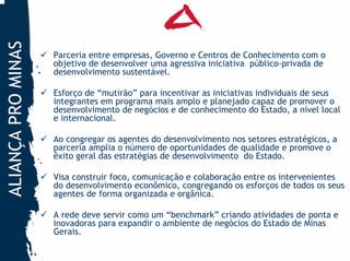 ALIANÇA PRO MINAS

                    Parceria entre empresas, Governo e Centros de Conhecimento com o
                    objetivo de desenvolver uma agressiva iniciativa público-privada de
                    desenvolvimento sustentável.

                    Esforço de “mutirão” para incentivar as iniciativas individuais de seus
                    integrantes em programa mais amplo e planejado capaz de promover o
                    desenvolvimento de negócios e de conhecimento do Estado, a nível local
                    e internacional.

                    Ao congregar os agentes do desenvolvimento nos setores estratégicos, a
                    parceria amplia o número de oportunidades de qualidade e promove o
                    êxito geral das estratégias de desenvolvimento do Estado.

                    Visa construir foco, comunicação e colaboração entre os intervenientes
                    do desenvolvimento econômico, congregando os esforços de todos os seus
                    agentes de forma organizada e orgânica.

                    A rede deve servir como um “benchmark” criando atividades de ponta e
                    inovadoras para expandir o ambiente de negócios do Estado de Minas
                    Gerais.
 