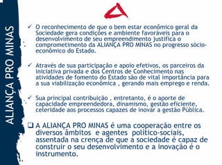 O reconhecimento de que o bem estar econômico geral da
ALIANÇA PRO MINAS
                    Sociedade gera condições e ambiente favoráveis para o
                    desenvolvimento de seu empreendimento justifica o
                    comprometimento da ALIANÇA PRO MINAS no progresso sócio-
                    econômico do Estado.

                    Através de sua participação e apoio efetivos, os parceiros da
                    iniciativa privada e dos Centros de Conhecimento nas
                    atividades de fomento do Estado são de vital importância para
                    a sua viabilização econômica , gerando mais emprego e renda.

                    Sua principal contribuição , entretanto, é o aporte de
                    capacidade empreendedora, dinamismo, gestão eficiente,
                    celeridade aos processos capazes de inovar a gestão Pública.

                    A ALIANÇA PRO MINAS é uma cooperação entre os
                    diversos âmbitos e agentes político-sociais,
                    assentada na crença de que a sociedade é capaz de
                    construir o seu desenvolvimento e a inovação é o
                    instrumento.
 