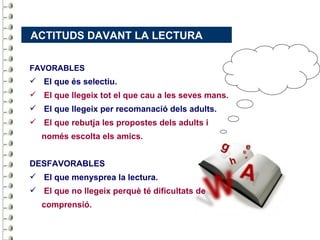 ACTITUDS DAVANT LA LECTURA

FAVORABLES
 El que és selectiu.
 El que llegeix tot el que cau a les seves mans.
 El que llegeix per recomanació dels adults.
 El que rebutja les propostes dels adults i
   només escolta els amics.


DESFAVORABLES
 El que menysprea la lectura.
 El que no llegeix perquè té dificultats de
   comprensió.
 