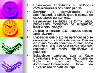 Desenvolver habilidades e tendências comunicacionais dos participantes;  Exercitar a comunicação oral, aperfeiçoando a objetividade e clareza de exposição de pensamento;  Desenvolver atividades de forma lúdica, propiciando momentos de integração, lazer e comunicação; Ampliar o sentido das relações ensino-aprendizagem.  Evidenciar que o ato de aprender não se dá apenas nos limites da escola. Deixam claro que “a vida acontece lá fora”, como diz Freinet, e que cabe à escola, isto sim, registrá-la de modo significativo e prazeroso. Estabelecer parcerias com a Rádio Comunitária Paz no Vale da cidade de Ilhota e com o Curso de Jornalismo/Comunicação Social da Universidade do Vale do Itajaí;  