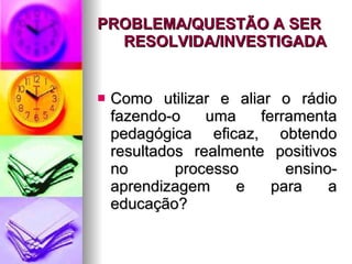 PROBLEMA/QUESTÃO A SER RESOLVIDA/INVESTIGADA   Como utilizar e aliar o rádio fazendo-o uma ferramenta pedagógica eficaz, obtendo resultados realmente positivos no processo ensino-aprendizagem e para a educação? 