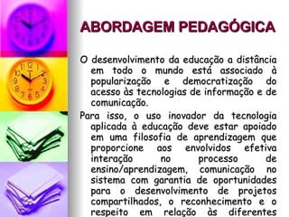 ABORDAGEM PEDAGÓGICA   O desenvolvimento da educação a distância em todo o mundo está associado à popularização e democratização do acesso às tecnologias de informação e de comunicação.  Para isso, o uso inovador da tecnologia aplicada à educação deve estar apoiado em uma filosofia de aprendizagem que proporcione aos envolvidos efetiva interação no processo de ensino/aprendizagem, comunicação no sistema com garantia de oportunidades para o desenvolvimento de projetos compartilhados, o reconhecimento e o respeito em relação às diferentes culturas. 