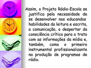 Assim, o Projeto Rádio-Escola se justifica pela necessidade de se desenvolver nos educandos  habilidades da leitura e escrita, a comunicação, o despertar da consciência crítica para o trato com as informações da mídia e, também, como o primeiro instrumental profissionalizante na produção de programas de rádio. 