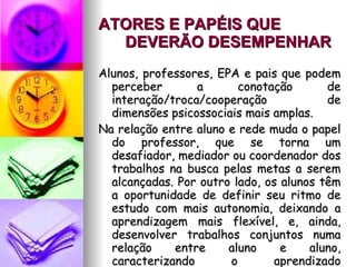 ATORES E PAPÉIS QUE DEVERÃO DESEMPENHAR   Alunos, professores, EPA e pais que podem perceber a conotação de interação/troca/cooperação de dimensões psicossociais mais amplas. Na relação entre aluno e rede muda o papel do professor, que se torna um desafiador, mediador ou coordenador dos trabalhos na busca pelas metas a serem alcançadas. Por outro lado, os alunos têm a oportunidade de definir seu ritmo de estudo com mais autonomia, deixando a aprendizagem mais flexível, e, ainda, desenvolver trabalhos conjuntos numa relação entre aluno e aluno, caracterizando o aprendizado colaborativo. 