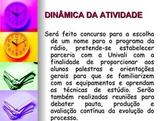 DINÂMICA DA ATIVIDADE   Será feito concurso para a escolha de um nome para o programa da rádio, pretende-se estabelecer parceria com a Univali com a finalidade de proporcionar aos alunos palestras e orientações gerais para que se familiarizem com os equipamentos e aprendam as técnicas de estúdio. Serão também realizadas reuniões para debater pauta, produção e avaliação contínua da evolução do processo. 