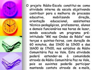 O projeto Rádio-Escola constitui-se como atividade interna da escola objetivando contribuir para a melhoria do processo educativo, mobilizando direção, orientação educacional, assistentes técnico-pedagógicos, professores, alunos e demais funcionários nas horas de lazer, sendo executado um programa pré-intitulado “MK nas Ondas do Rádio” nas terças e quintas-feiras, com duração de 60 minutos, das 11h00 às 12h00 e das 16h00 às 17h00, nos estúdios da Rádio Comunitária Paz no Vale. Esta atividade poderá estender-se à comunidade através da Rádio Comunitária Paz no Vale, pois os ouvintes poderão participar mantendo contato através de e-mails, msn ou telefonemas..  