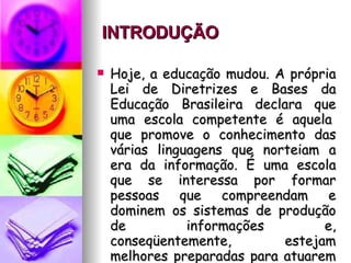 INTRODUÇÃO   Hoje, a educação mudou. A própria Lei de Diretrizes e Bases da Educação Brasileira declara que uma escola competente é aquela  que promove o conhecimento das várias linguagens que norteiam a era da informação. É uma escola que se interessa por formar pessoas que compreendam e dominem os sistemas de produção de informações e, conseqüentemente, estejam melhores preparadas para atuarem de forma mais responsável na vida em sociedade.  
