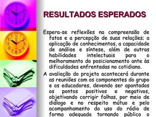 RESULTADOS ESPERADOS   Espera-se reflexões na compreensão de fatos e a percepção de suas relações; a aplicação de conhecimentos, a capacidade de análise e síntese, além de outras habilidades intelectuais para o melhoramento do posicionamento ante às dificuldades enfrentadas no cotidiano. A avaliação do projeto acontecerá durante as reuniões com os componentes do grupo e os educadores, devendo ser apontados os pontos positivos e negativos, objetivando corrigir falhas, por meio de diálogo e no respeito mútuo e pelo acompanhamento do uso do rádio de forma adequada tornando público o trabalho educacional efetivamente realizado na Unidade de Ensino. 