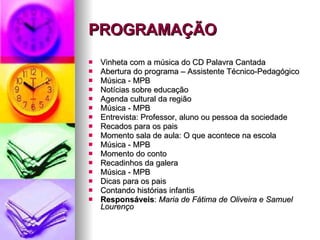 PROGRAMAÇÃO Vinheta com a música do CD Palavra Cantada Abertura do programa – Assistente Técnico-Pedagógico Música - MPB Notícias sobre educação Agenda cultural da região Música - MPB Entrevista: Professor, aluno ou pessoa da sociedade Recados para os pais Momento sala de aula: O que acontece na escola Música - MPB Momento do conto Recadinhos da galera Música - MPB Dicas para os pais Contando histórias infantis Responsáveis :  Maria de Fátima de Oliveira e Samuel Lourenço 