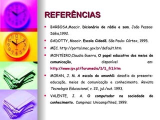 REFERÊNCIAS   BARBOSA,Moacir.  Dicionário de rádio e som . João Pessoa: Idéia,1992. GADOTTY, Moacir.  Escola Cidadã . São Paulo: Córtex, 1995. MEC. http://portal.mec.gov.br/default.htm MONTEIRO,Claudia Guerra,  O papel educativo dos meios de comunicação , disponível em:  http://www.ipv.pt/forumedia/3/3_fi3.htm MORAN, J. M.  A escola do amanhã:  desafio do presente-educação, meios de comunicação e conhecimento.  Revista Tecnologia Educacional , v. 22, jul./out. 1993. VALENTE, J. A.  O computador na sociedade do conhecimento.  Campinas: Unicamp/Nied, 1999. 