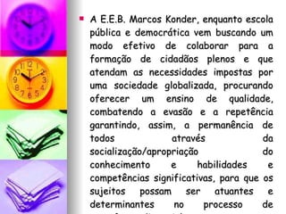 A E.E.B. Marcos Konder, enquanto escola pública e democrática vem buscando um modo efetivo de colaborar para a formação de cidadãos plenos e que atendam as necessidades impostas por uma sociedade globalizada, procurando oferecer um ensino de qualidade, combatendo a evasão e a repetência garantindo, assim, a permanência de todos através da socialização/apropriação do conhecimento e habilidades e competências significativas, para que os sujeitos possam ser atuantes e determinantes no processo de transformação social. 