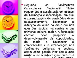 Segundo os Parâmetros Curriculares Nacionais: “Isso requer que a escola seja um espaço de formação e informação, em que a aprendizagem de conteúdos deve necessariamente favorecer a inserção do aluno no dia-a-dia nas questões sociais marcantes e um universo cultural maior. A formação escolar deve propiciar o desenvolvimento de capacidades, de modo a favorecer a compreensão e a intervenção nos fenômenos culturais e sociais, assim como possibilitar aos alunos usufruir as manifestações culturais nacionais e universais”. (PCN, 2001. Vol. 01. p. 45) 